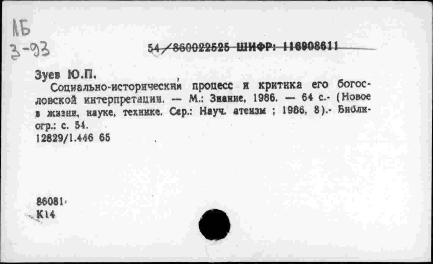 ﻿7)7)	54/860022626 ШИФР» 116808611
Зуев Ю.П.	,
Социально-историческии процесс и критика его богословской интерпретации. — М.: Звание, 1986. — 64 с.- (Новое ■ жизни, науке, технике. Сер.: Науч, атеизм ; 1986, 8).- БиОли-огр.: с. 54. 12829/1.446 65
86081-